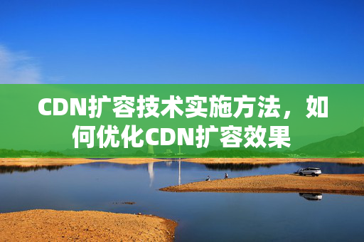 CDN擴容技術(shù)實施方法，如何優(yōu)化CDN擴容效果