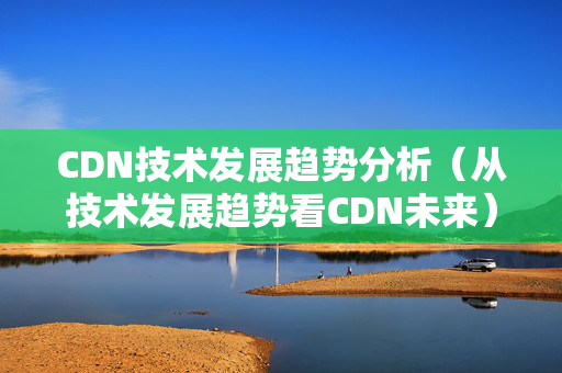 CDN技術(shù)發(fā)展趨勢(shì)分析（從技術(shù)發(fā)展趨勢(shì)看CDN未來）