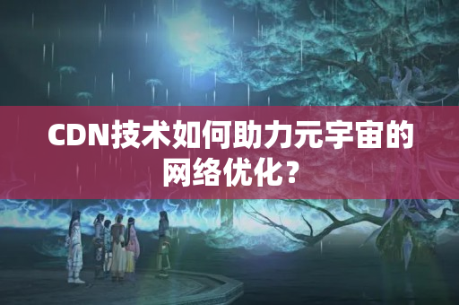 CDN技術(shù)如何助力元宇宙的網(wǎng)絡(luò)優(yōu)化？