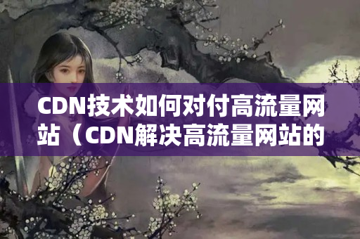 CDN技術(shù)如何對(duì)付高流量網(wǎng)站（CDN解決高流量網(wǎng)站的有效方法）