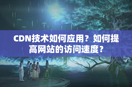 CDN技術(shù)如何應(yīng)用？如何提高網(wǎng)站的訪問速度？