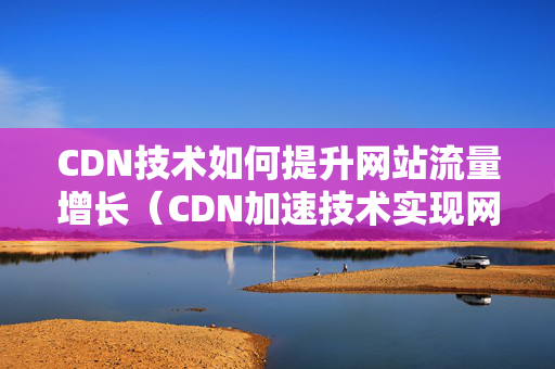 CDN技術(shù)如何提升網(wǎng)站流量增長(zhǎng)（CDN加速技術(shù)實(shí)現(xiàn)網(wǎng)站訪問(wèn)量提升）