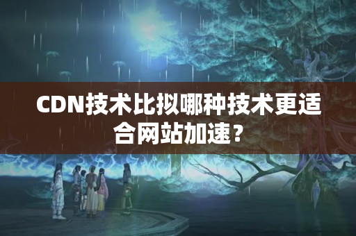 CDN技術比擬哪種技術更適合網站加速？