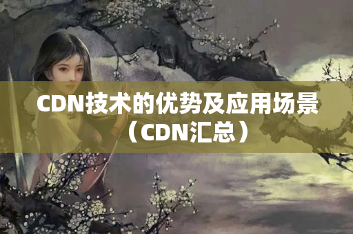 CDN技術(shù)的優(yōu)勢(shì)及應(yīng)用場(chǎng)景（CDN匯總）