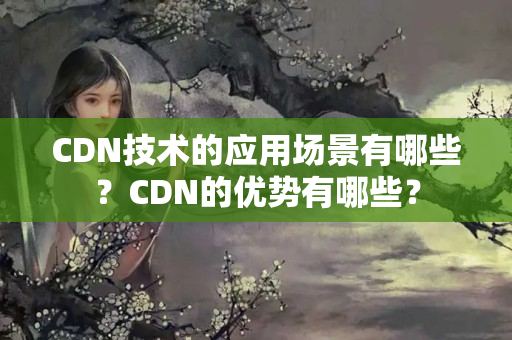 CDN技術(shù)的應用場景有哪些？CDN的優(yōu)勢有哪些？