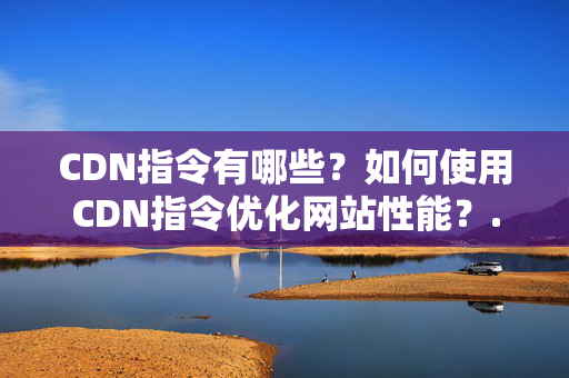 CDN指令有哪些？如何使用CDN指令優(yōu)化網(wǎng)站性能？