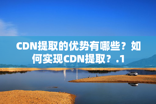 CDN提取的優(yōu)勢有哪些？如何實現(xiàn)CDN提??？