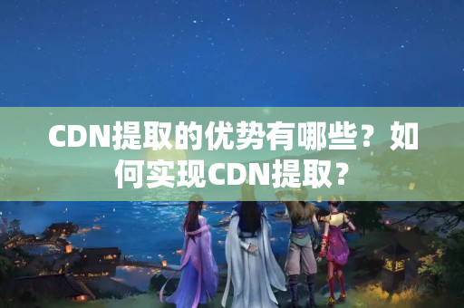 CDN提取的優(yōu)勢有哪些？如何實(shí)現(xiàn)CDN提取？