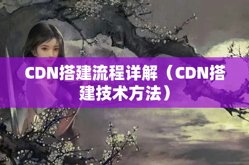 CDN搭建流程詳解（CDN搭建技術方法）