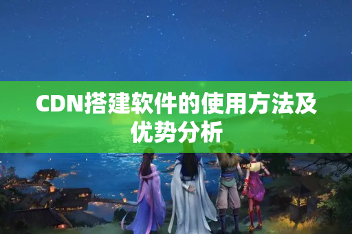 CDN搭建軟件的使用方法及優(yōu)勢分析