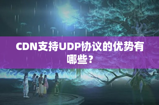 CDN支持UDP協(xié)議的優(yōu)勢有哪些？