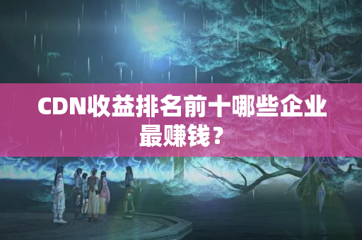 CDN收益排名前十哪些企業(yè)最賺錢？