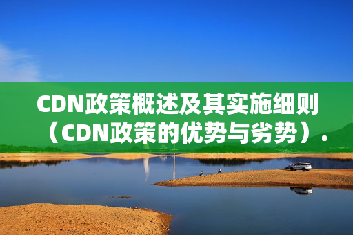 CDN政策概述及其實施細則（CDN政策的優(yōu)勢與劣勢）