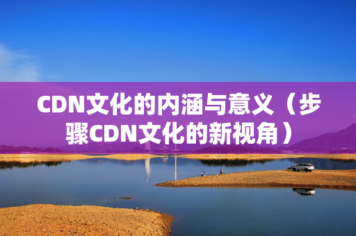 CDN文化的內(nèi)涵與意義（步驟CDN文化的新視角）