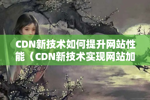 CDN新技術(shù)如何提升網(wǎng)站性能（CDN新技術(shù)實(shí)現(xiàn)網(wǎng)站加速）