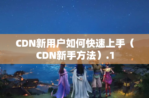 CDN新用戶如何快速上手（CDN新手方法）