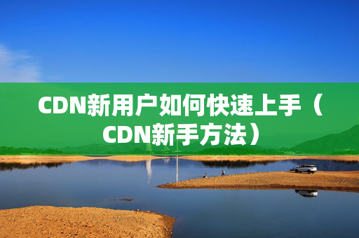 CDN新用戶如何快速上手（CDN新手方法）