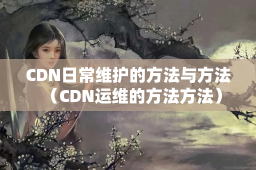 CDN日常維護(hù)的方法與方法（CDN運(yùn)維的方法方法）