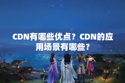 CDN有哪些優(yōu)點(diǎn)？CDN的應(yīng)用場景有哪些？