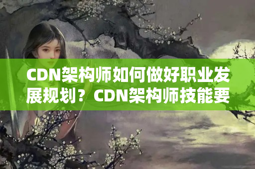 CDN架構(gòu)師如何做好職業(yè)發(fā)展規(guī)劃？CDN架構(gòu)師技能要求有哪些？