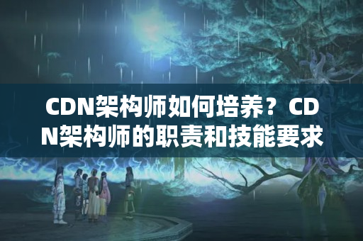 CDN架構(gòu)師如何培養(yǎng)？CDN架構(gòu)師的職責(zé)和技能要求