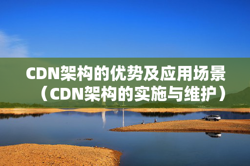 CDN架構(gòu)的優(yōu)勢(shì)及應(yīng)用場(chǎng)景（CDN架構(gòu)的實(shí)施與維護(hù)）