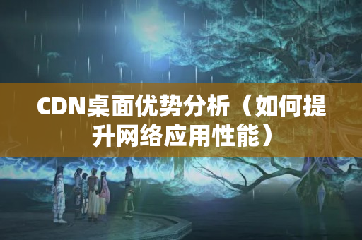 CDN桌面優(yōu)勢分析（如何提升網(wǎng)絡應用性能）