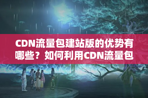 CDN流量包建站版的優(yōu)勢有哪些？如何利用CDN流量包建站版提升網(wǎng)站性能？