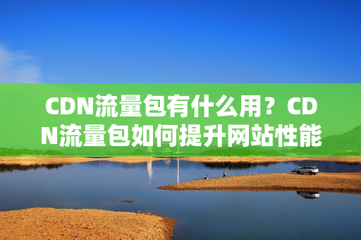 CDN流量包有什么用？CDN流量包如何提升網(wǎng)站性能？