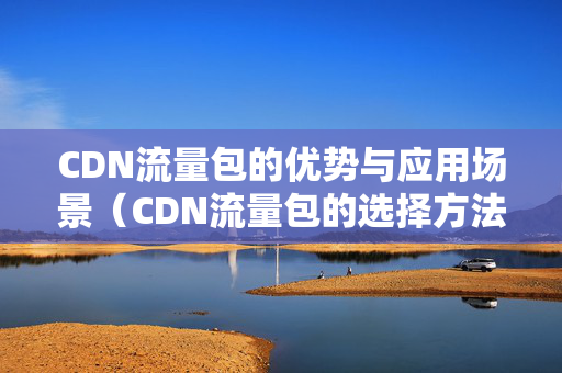 CDN流量包的優(yōu)勢(shì)與應(yīng)用場(chǎng)景（CDN流量包的選擇方法）