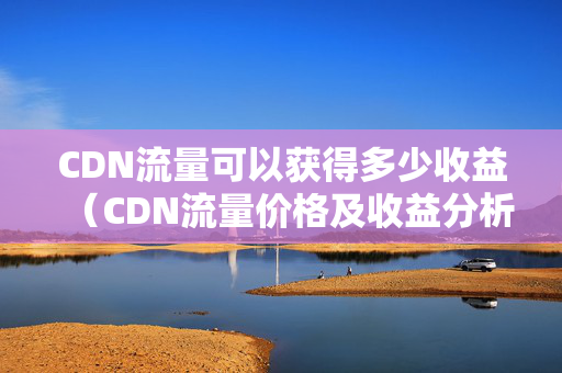 CDN流量可以獲得多少收益（CDN流量?jī)r(jià)格及收益分析）