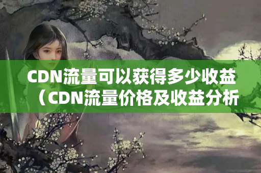 CDN流量可以獲得多少收益（CDN流量?jī)r(jià)格及收益分析）