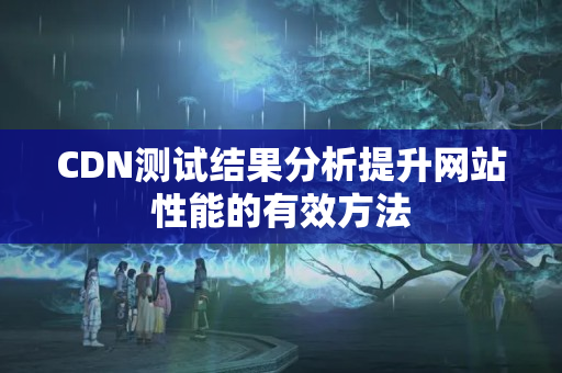 CDN測試結(jié)果分析提升網(wǎng)站性能的有效方法