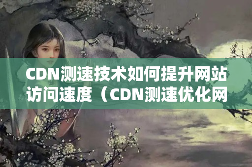 CDN測速技術如何提升網(wǎng)站訪問速度（CDN測速優(yōu)化網(wǎng)站體驗）