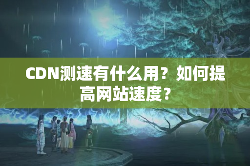 CDN測(cè)速有什么用？如何提高網(wǎng)站速度？