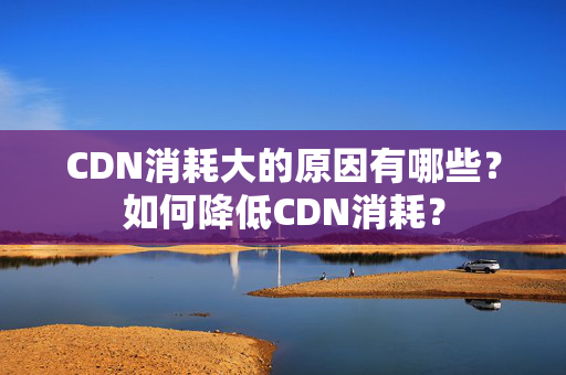 CDN消耗大的原因有哪些？如何降低CDN消耗？