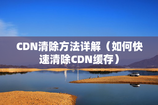 CDN清除方法詳解（如何快速清除CDN緩存）