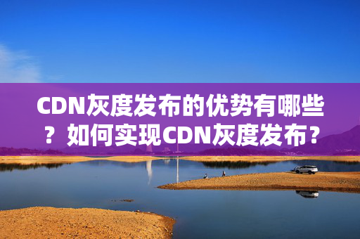 CDN灰度發(fā)布的優(yōu)勢有哪些？如何實現(xiàn)CDN灰度發(fā)布？