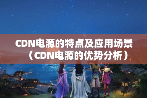 CDN電源的特點(diǎn)及應(yīng)用場景（CDN電源的優(yōu)勢分析）