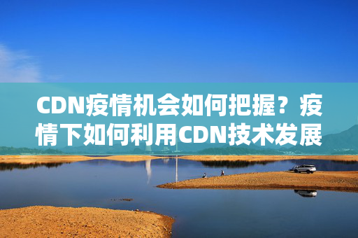 CDN疫情機(jī)會(huì)如何把握？疫情下如何利用CDN技術(shù)發(fā)展網(wǎng)絡(luò)業(yè)務(wù)