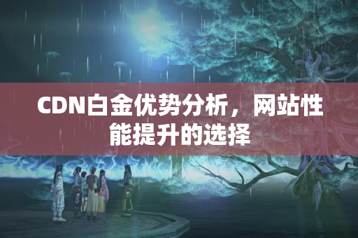 CDN白金優(yōu)勢分析，網(wǎng)站性能提升的選擇