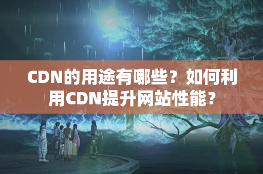 CDN的用途有哪些？如何利用CDN提升網(wǎng)站性能？