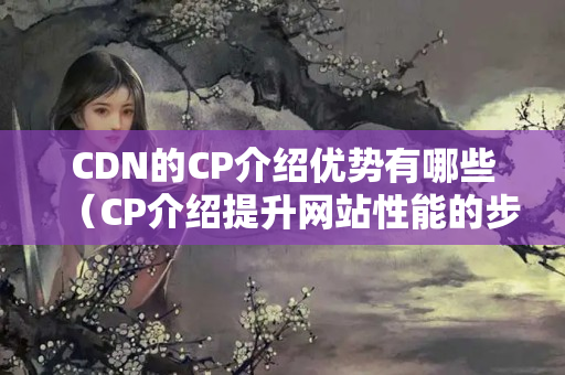 CDN的CP介紹優(yōu)勢有哪些（CP介紹提升網(wǎng)站性能的步驟）