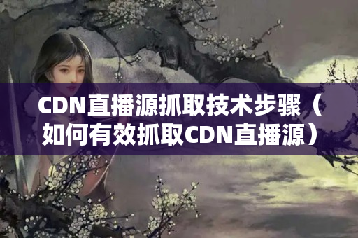 CDN直播源抓取技術(shù)步驟（如何有效抓取CDN直播源）