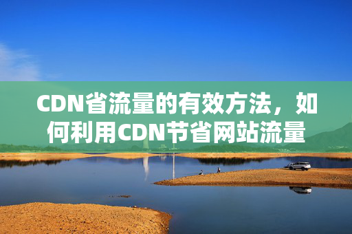 CDN省流量的有效方法，如何利用CDN節(jié)省網(wǎng)站流量