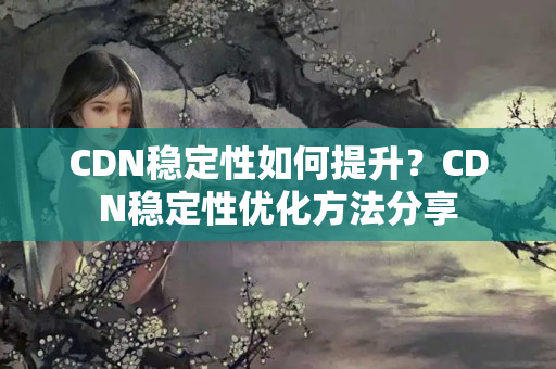 CDN穩(wěn)定性如何提升？CDN穩(wěn)定性優(yōu)化方法分享