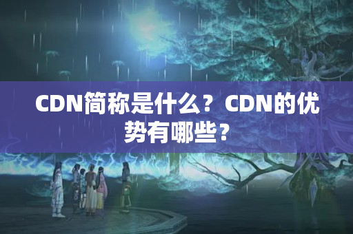 CDN簡稱是什么？CDN的優(yōu)勢有哪些？