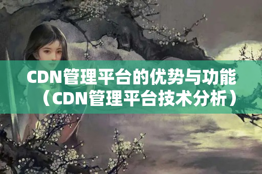 CDN管理平臺的優(yōu)勢與功能（CDN管理平臺技術(shù)分析）