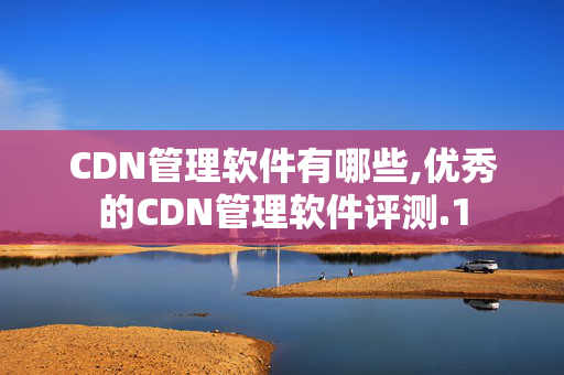 CDN管理軟件有哪些,優(yōu)秀的CDN管理軟件評測