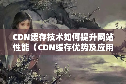 CDN緩存技術(shù)如何提升網(wǎng)站性能（CDN緩存優(yōu)勢及應(yīng)用場景）